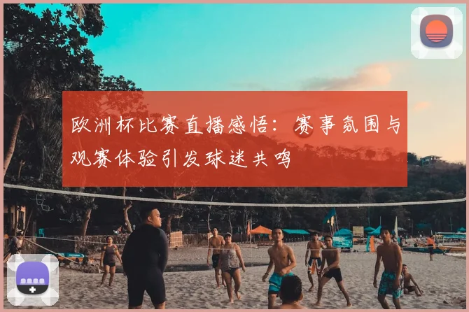 欧洲杯比赛直播感悟:赛事氛围与观赛体验引发球迷共鸣