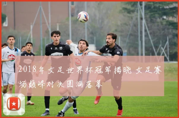2018年女足世界杯冠军揭晓 女足赛场巅峰对决圆满落幕