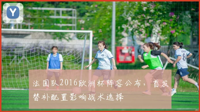 法国队2016欧洲杯阵容公布，首发替补配置影响战术选择