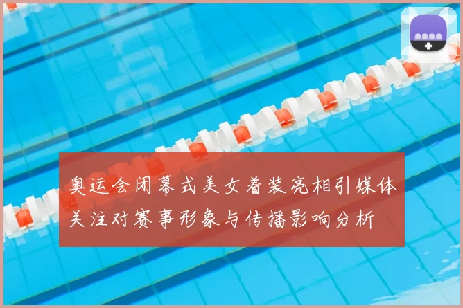 奥运会闭幕式美女着装亮相引媒体关注对赛事形象与传播影响分析