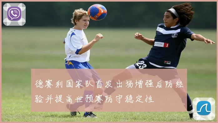 德赛利国家队首发出场增强后防经验并提高世预赛防守稳定性