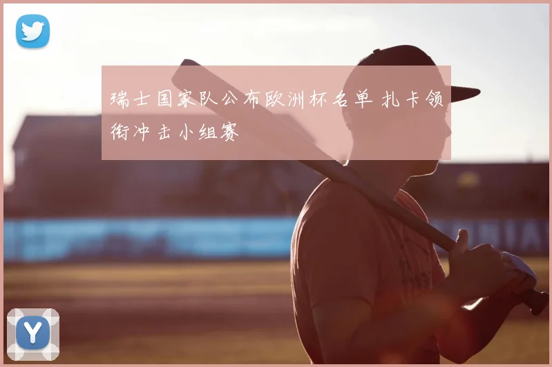 瑞士国家队公布欧洲杯名单 扎卡领衔冲击小组赛