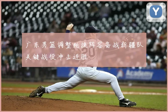 广东男篮调整轮换阵容备战新疆队关键战役冲击连胜