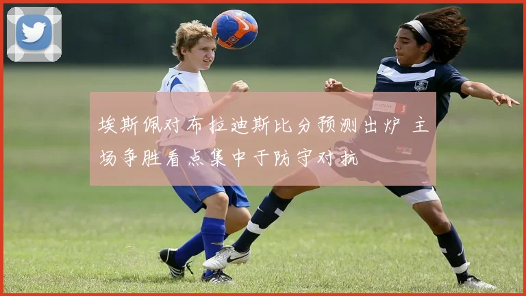 埃斯佩对布拉迪斯比分预测出炉 主场争胜看点集中于防守对抗