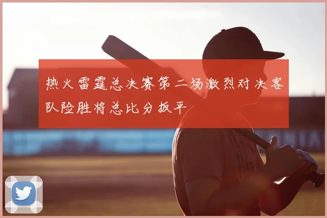 热火雷霆总决赛第二场激烈对决客队险胜将总比分扳平