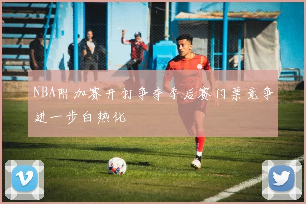 NBA附加赛开打争夺季后赛门票竞争进一步白热化