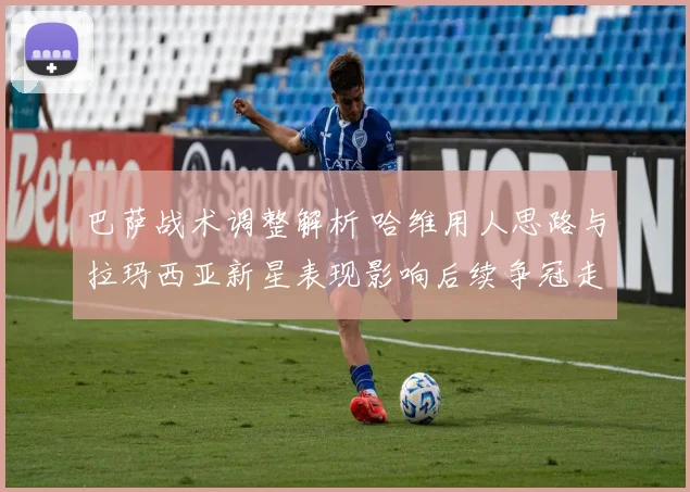 巴萨战术调整解析 哈维用人思路与拉玛西亚新星表现影响后续争冠走势