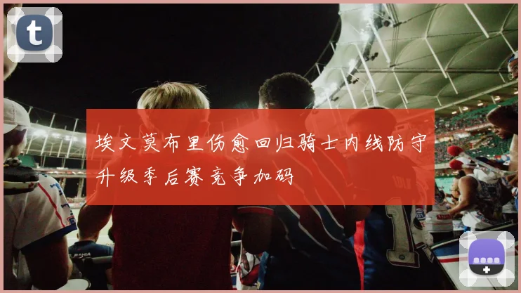埃文莫布里伤愈回归骑士内线防守升级季后赛竞争加码