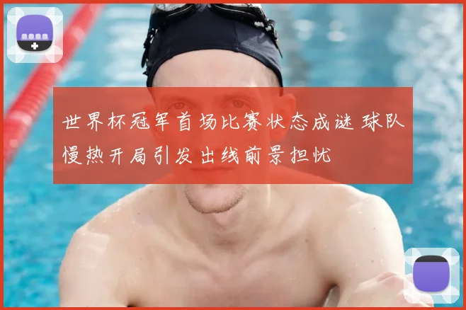 世界杯冠军首场比赛状态成谜 球队慢热开局引发出线前景担忧