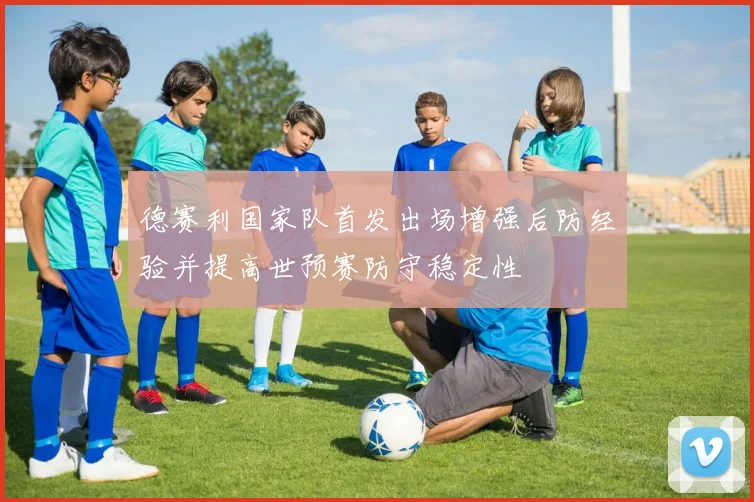 德赛利国家队首发出场增强后防经验并提高世预赛防守稳定性