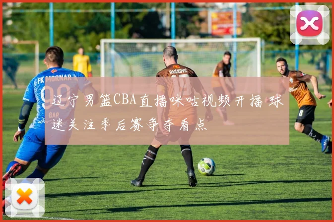 辽宁男篮CBA直播咪咕视频开播 球迷关注季后赛争夺看点