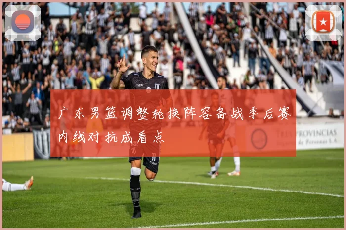 广东男篮调整轮换阵容备战季后赛内线对抗成看点