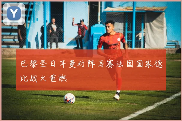 巴黎圣日耳曼对阵马赛法国国家德比战火重燃