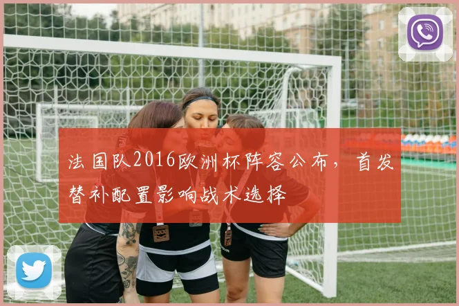 法国队2016欧洲杯阵容公布，首发替补配置影响战术选择
