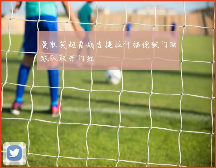 曼联英超首战告捷拉什福德破门助球队取开门红