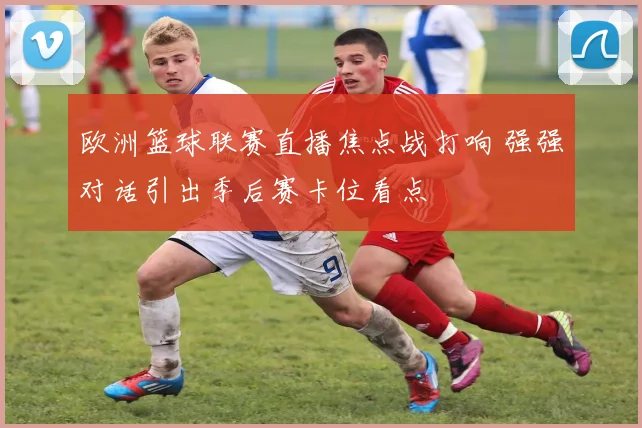 欧洲篮球联赛直播焦点战打响 强强对话引出季后赛卡位看点