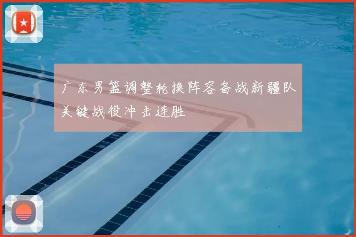 广东男篮调整轮换阵容备战新疆队关键战役冲击连胜