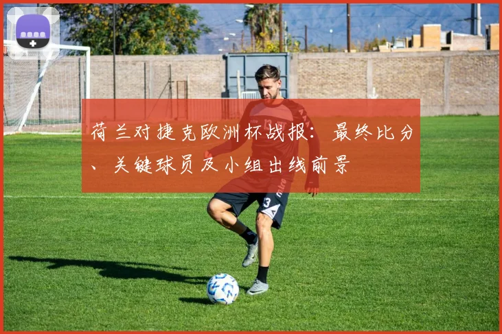 荷兰对捷克欧洲杯战报：最终比分、关键球员及小组出线前景