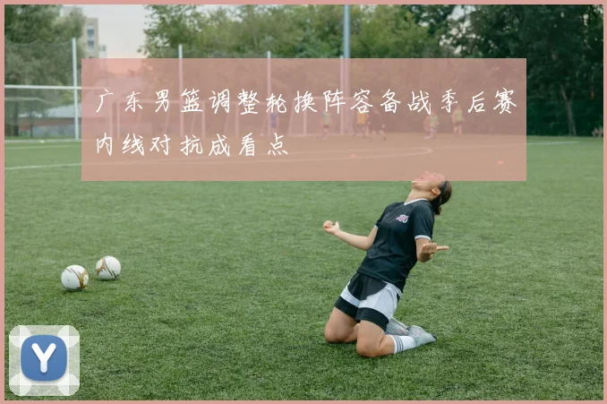 广东男篮调整轮换阵容备战季后赛内线对抗成看点