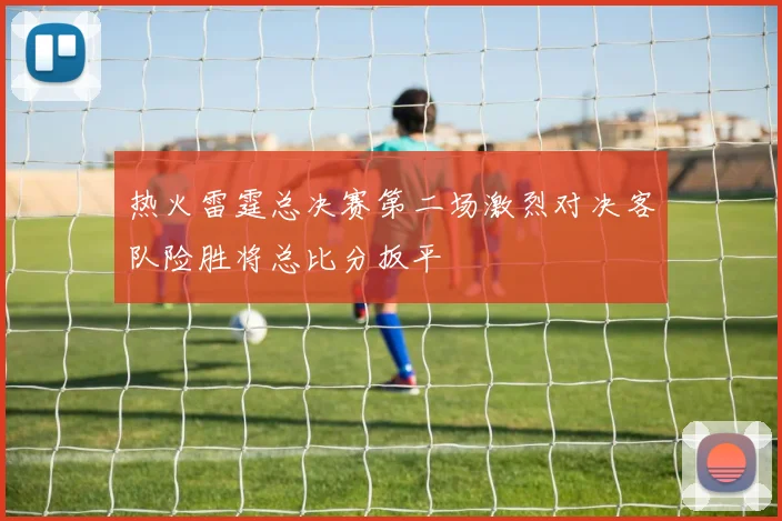热火雷霆总决赛第二场激烈对决客队险胜将总比分扳平