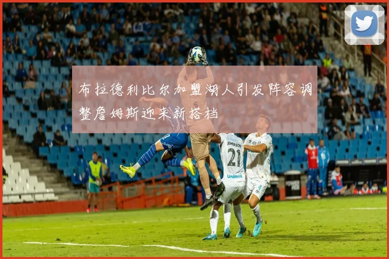 布拉德利比尔加盟湖人引发阵容调整詹姆斯迎来新搭档