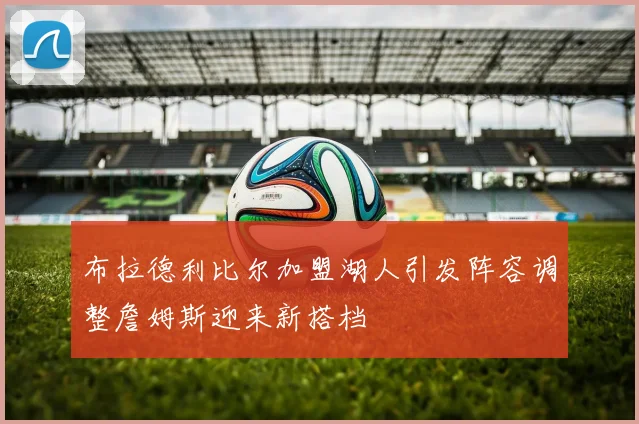布拉德利比尔加盟湖人引发阵容调整詹姆斯迎来新搭档
